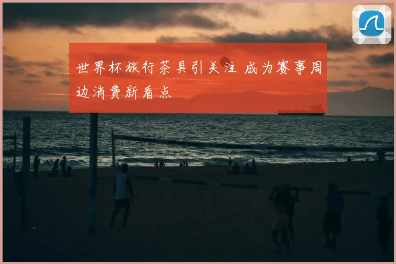 世界杯旅行茶具引关注 成为赛事周边消费新看点