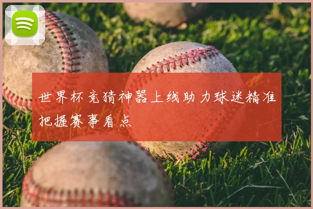 世界杯竞猜神器上线助力球迷精准把握赛事看点