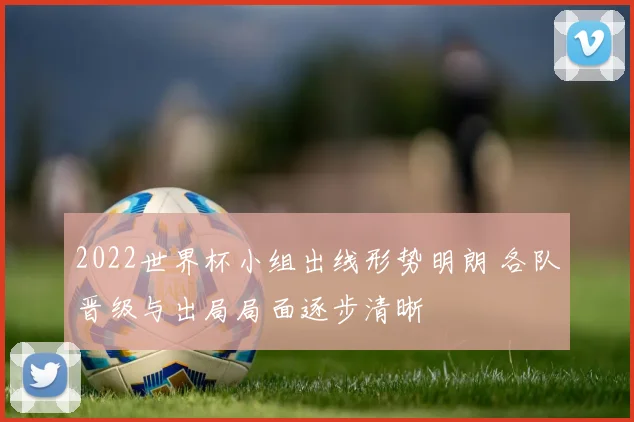 2022世界杯小组出线形势明朗 各队晋级与出局局面逐步清晰