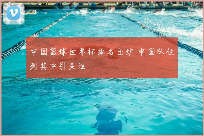 中国篮球世界杯排名出炉 中国队位列其中引关注