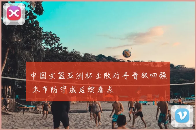 中国女篮亚洲杯击败对手晋级四强 末节防守成后续看点