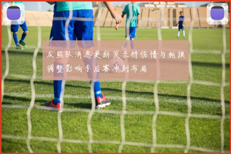 灰熊队消息更新莫兰特伤情与轮换调整影响季后赛冲刺布局