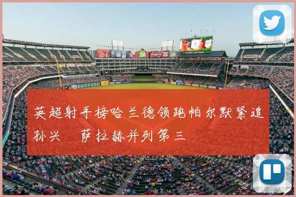 英超射手榜哈兰德领跑帕尔默紧追孙兴慜萨拉赫并列第三