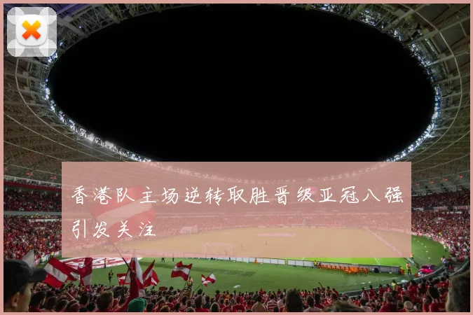 香港队主场逆转取胜晋级亚冠八强引发关注
