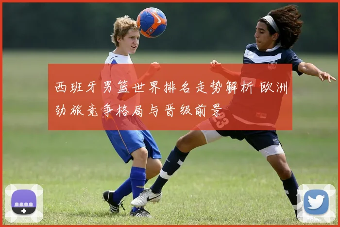 西班牙男篮世界排名走势解析 欧洲劲旅竞争格局与晋级前景
