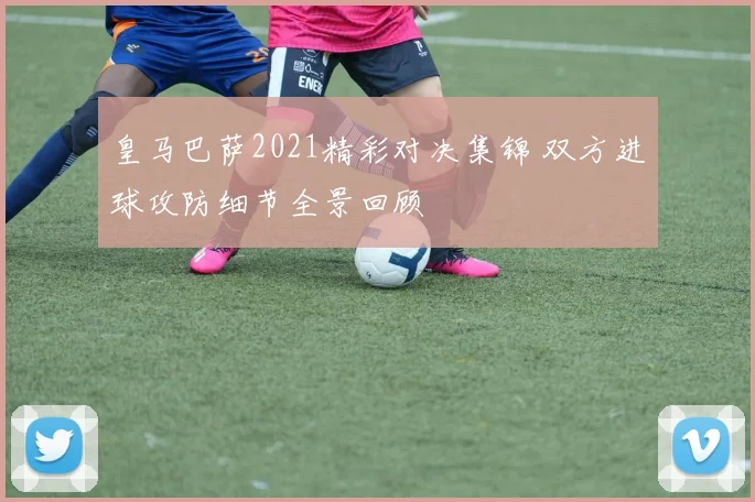 皇马巴萨2021精彩对决集锦 双方进球攻防细节全景回顾