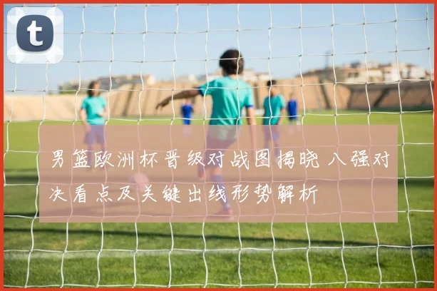 男篮欧洲杯晋级对战图揭晓 八强对决看点及关键出线形势解析