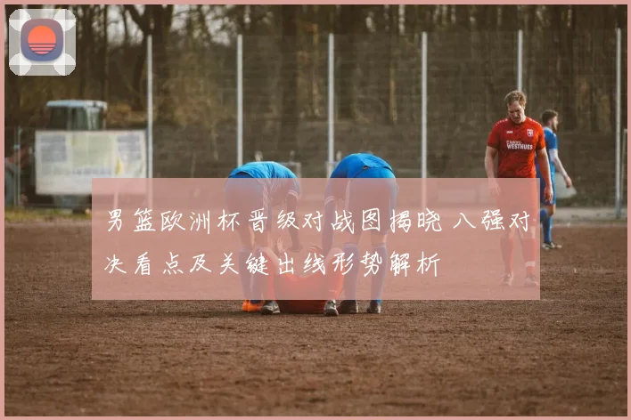 男篮欧洲杯晋级对战图揭晓 八强对决看点及关键出线形势解析