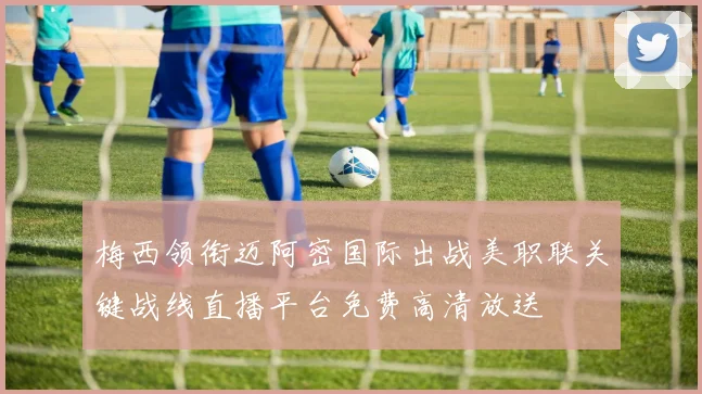 梅西领衔迈阿密国际出战美职联关键战线直播平台免费高清放送