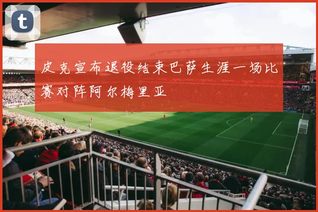 皮克宣布退役结束巴萨生涯一场比赛对阵阿尔梅里亚