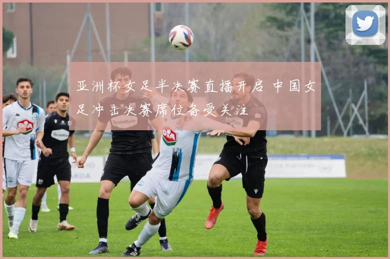 亚洲杯女足半决赛直播开启 中国女足冲击决赛席位备受关注