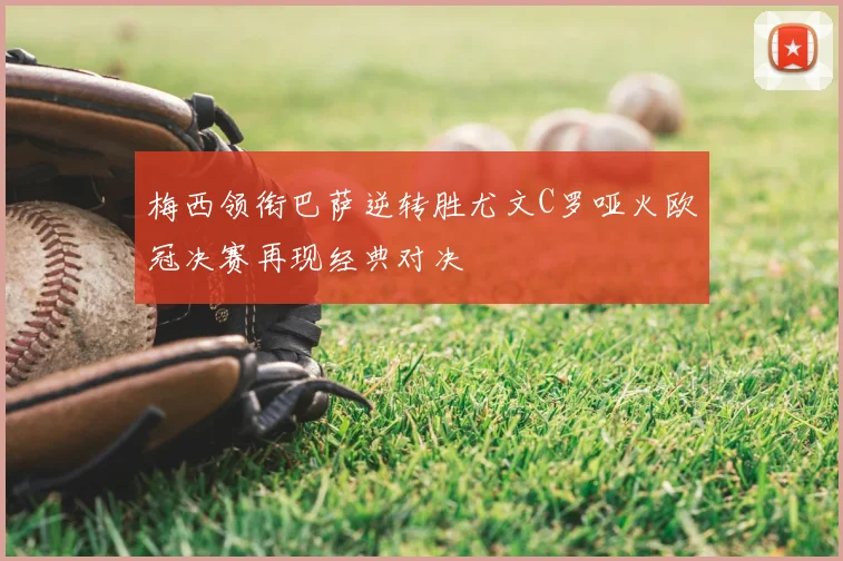 梅西领衔巴萨逆转胜尤文C罗哑火欧冠决赛再现经典对决