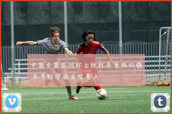 中国女篮亚洲杯击败对手晋级四强 末节防守成后续看点