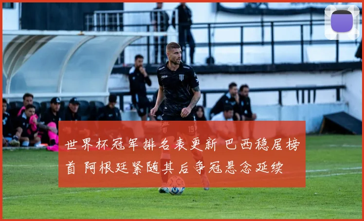 世界杯冠军排名表更新 巴西稳居榜首 阿根廷紧随其后争冠悬念延续