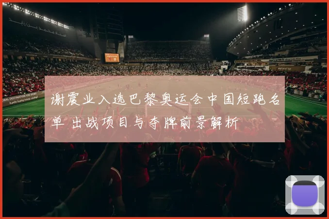 谢震业入选巴黎奥运会中国短跑名单 出战项目与夺牌前景解析