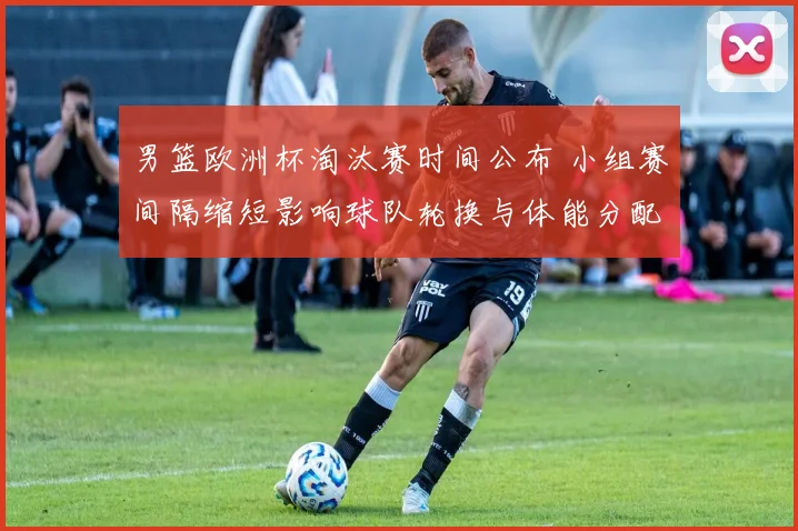 男篮欧洲杯淘汰赛时间公布 小组赛间隔缩短影响球队轮换与体能分配