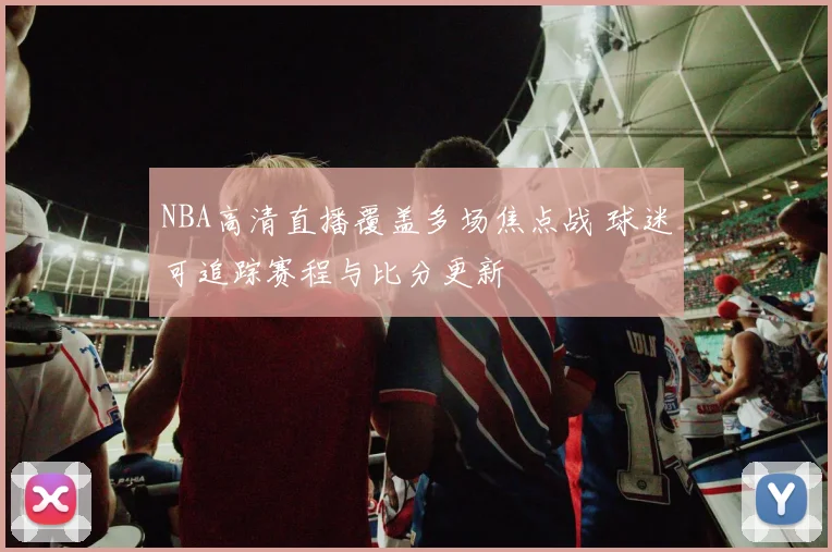NBA高清直播覆盖多场焦点战 球迷可追踪赛程与比分更新