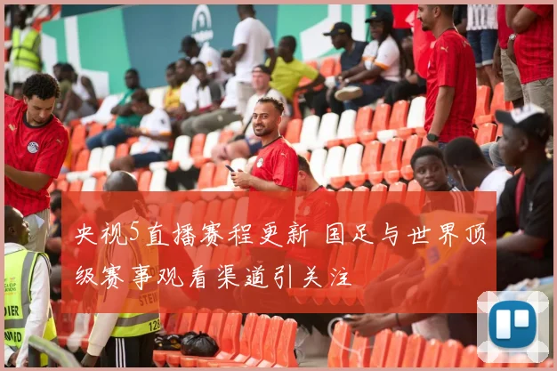 央视5直播赛程更新 国足与世界顶级赛事观看渠道引关注