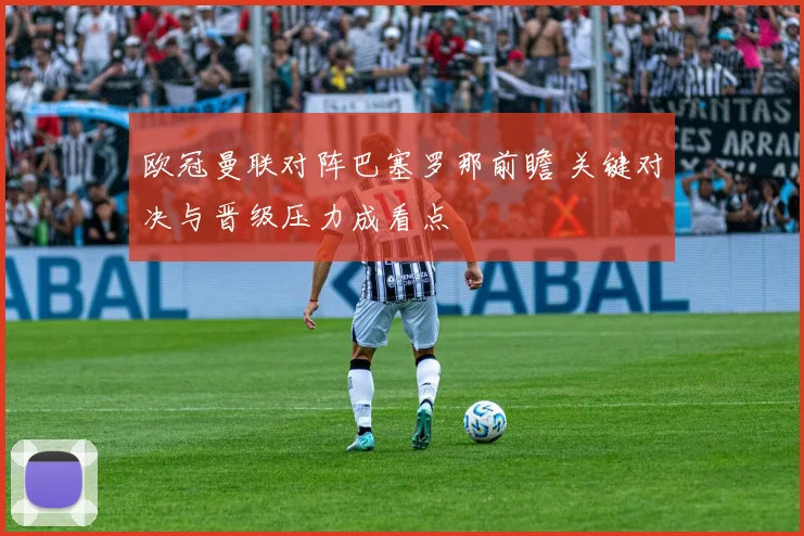 欧冠曼联对阵巴塞罗那前瞻 关键对决与晋级压力成看点
