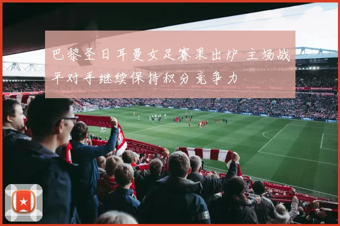 巴黎圣日耳曼女足赛果出炉 主场战平对手继续保持积分竞争力