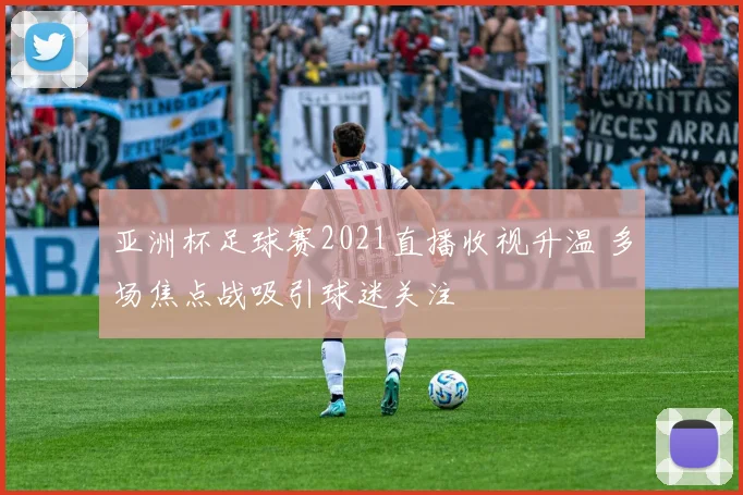 亚洲杯足球赛2021直播收视升温 多场焦点战吸引球迷关注