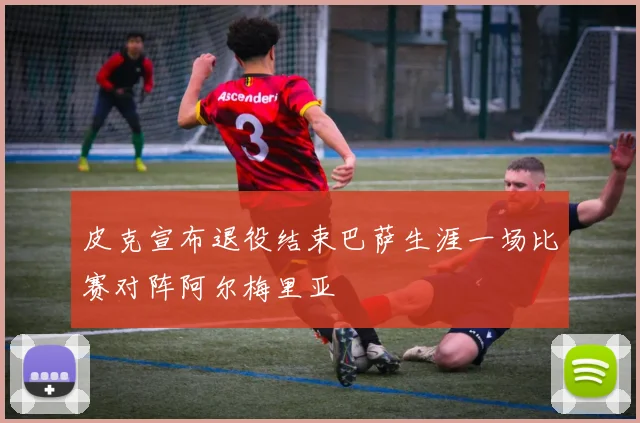 皮克宣布退役结束巴萨生涯一场比赛对阵阿尔梅里亚