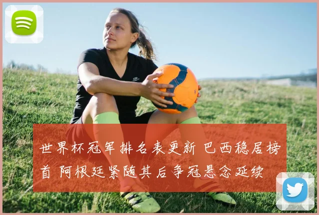 世界杯冠军排名表更新 巴西稳居榜首 阿根廷紧随其后争冠悬念延续