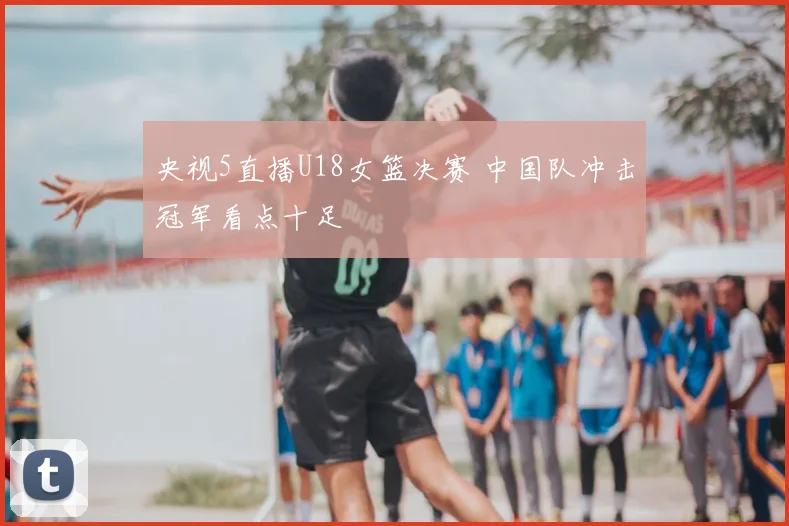 央视5直播U18女篮决赛 中国队冲击冠军看点十足