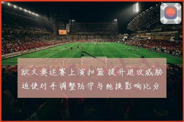 欧文奥运赛上演扣篮 提升进攻威胁迫使对手调整防守与轮换影响比分走势