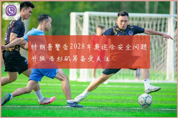 特朗普警告2028年奥运会安全问题升级 洛杉矶筹备受关注