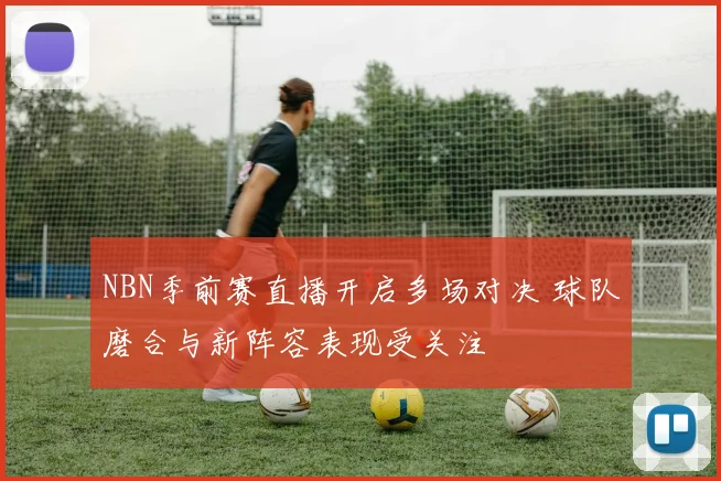 NBN季前赛直播开启多场对决 球队磨合与新阵容表现受关注