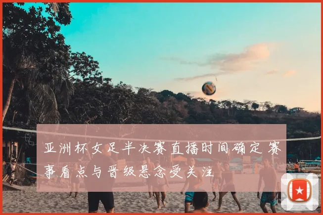 亚洲杯女足半决赛直播时间确定 赛事看点与晋级悬念受关注