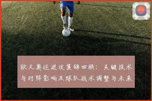 欧文奥运进攻集锦回顾：关键技术与对阵影响及球队战术调整与未来价值评估