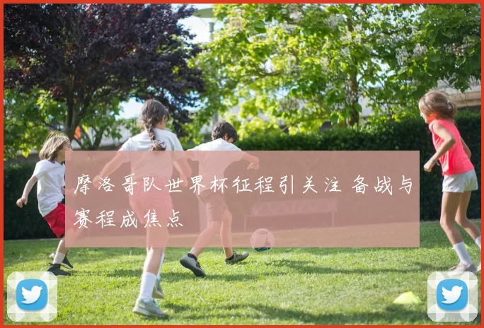 摩洛哥队世界杯征程引关注 备战与赛程成焦点